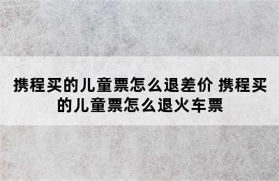 携程买的儿童票怎么退差价 携程买的儿童票怎么退火车票